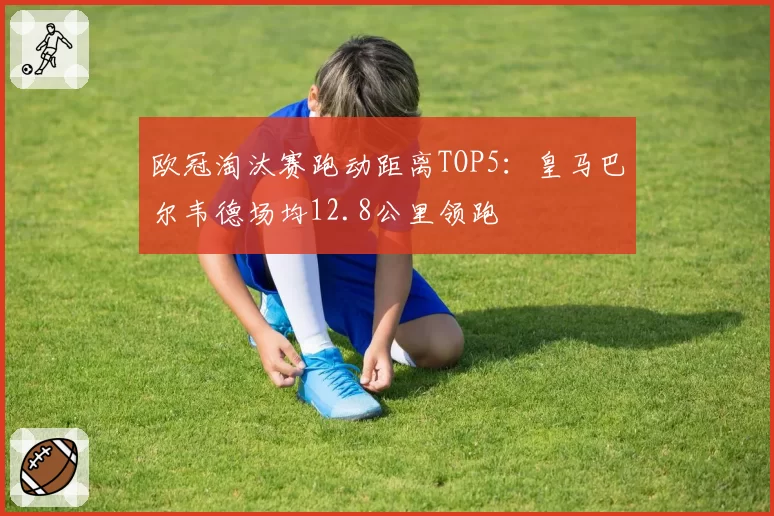 欧冠淘汰赛跑动距离TOP5：皇马巴尔韦德场均12.8公里领跑