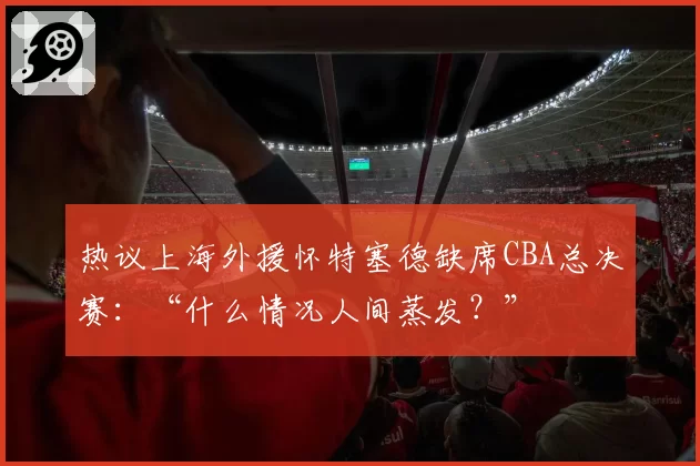 热议上海外援怀特塞德缺席CBA总决赛：“什么情况人间蒸发？”