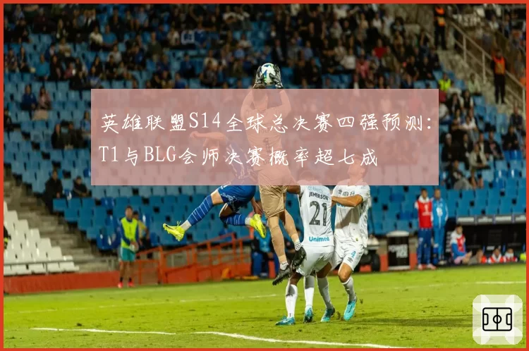 英雄联盟S14全球总决赛四强预测:T1与BLG会师决赛概率超七成