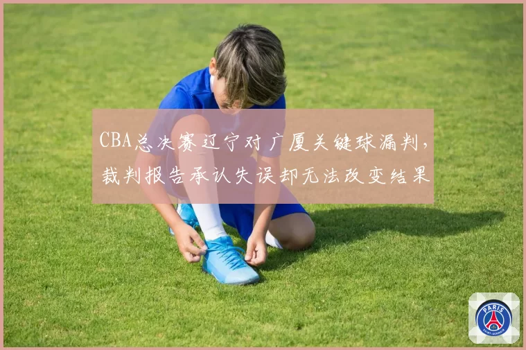 CBA总决赛辽宁对广厦关键球漏判，裁判报告承认失误却无法改变结果引球迷愤慨