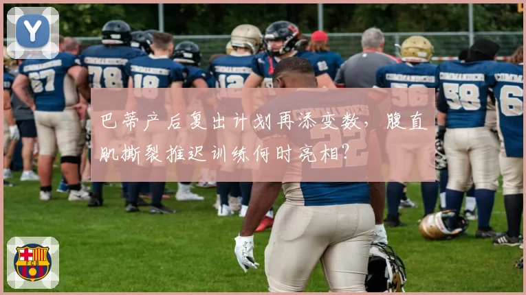 巴蒂产后复出计划再添变数,腹直肌撕裂推迟训练何时亮相?