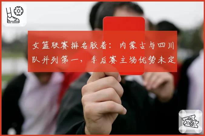 女篮联赛排名胶着:内蒙古与四川队并列第一,季后赛主场优势未定
