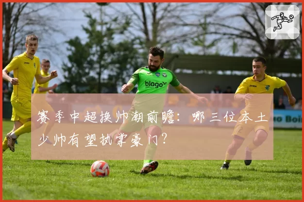赛季中超换帅潮前瞻：哪三位本土少帅有望执掌豪门？