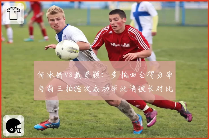 何冰娇vs戴资颖:多拍回合得分率与前三拍抢攻成功率此消彼长对比