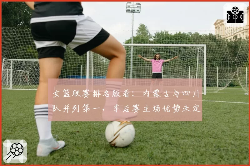 女篮联赛排名胶着:内蒙古与四川队并列第一,季后赛主场优势未定