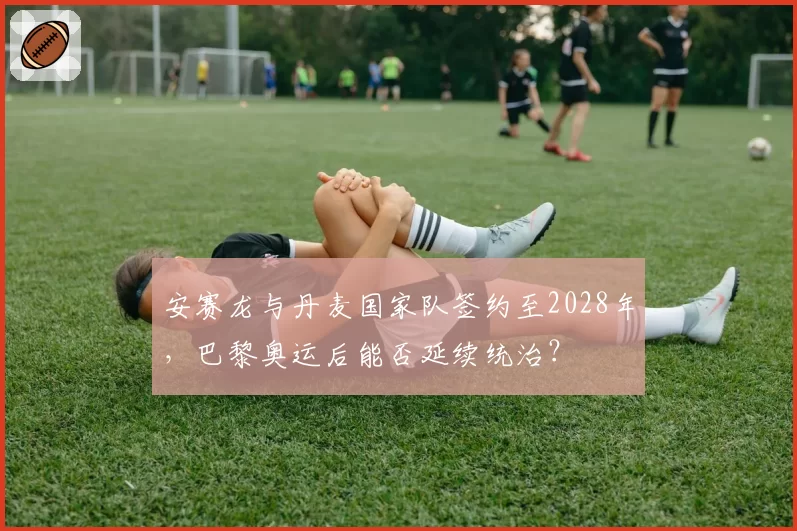 安赛龙与丹麦国家队签约至2028年,巴黎奥运后能否延续统治?