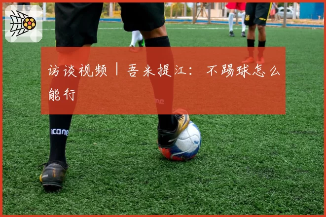 访谈视频｜吾米提江：不踢球怎么能行