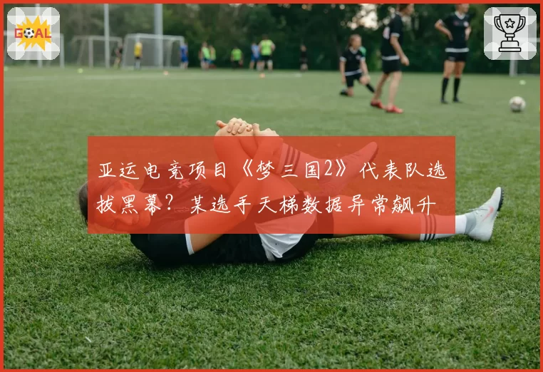 亚运电竞项目《梦三国2》代表队选拔黑幕?某选手天梯数据异常飙升引质疑