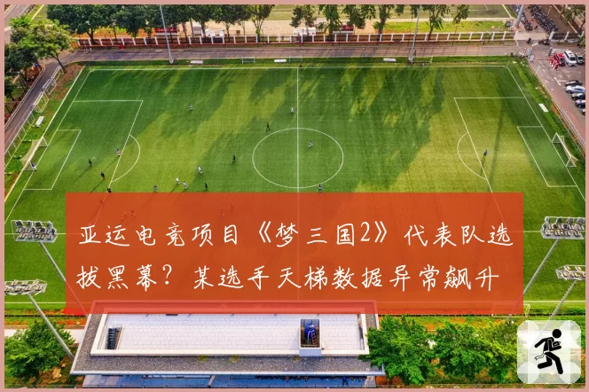 亚运电竞项目《梦三国2》代表队选拔黑幕？某选手天梯数据异常飙升引质疑