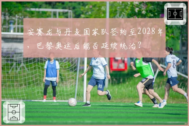 安赛龙与丹麦国家队签约至2028年，巴黎奥运后能否延续统治？