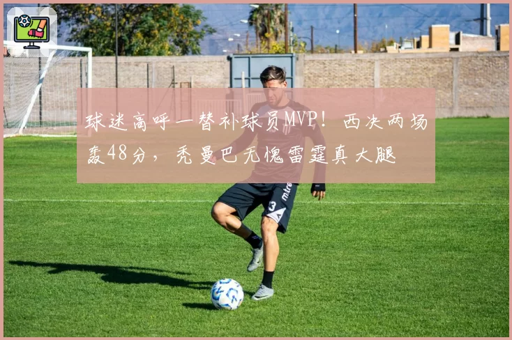 球迷高呼一替补球员MVP!西决两场轰48分,秃曼巴无愧雷霆真大腿