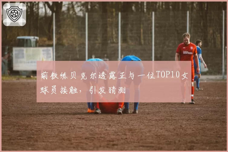 前教练贝克尔透露正与一位TOP10女球员接触,引发猜测