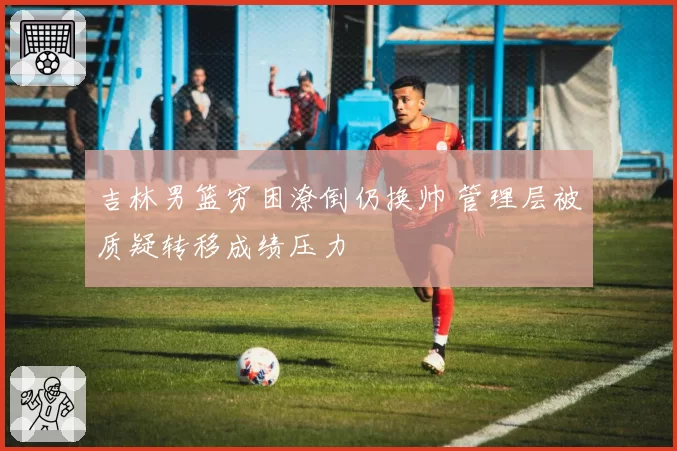吉林男篮穷困潦倒仍换帅 管理层被质疑转移成绩压力