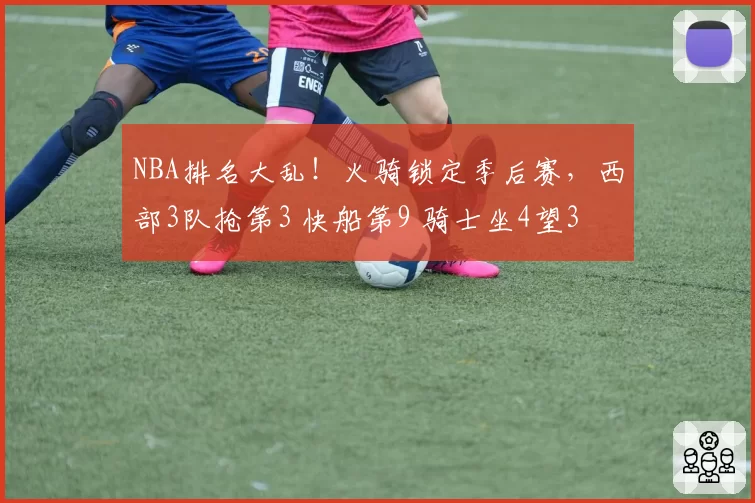 NBA排名大乱！火骑锁定季后赛，西部3队抢第3 快船第9 骑士坐4望3