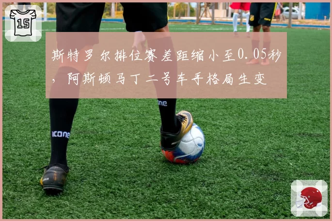 斯特罗尔排位赛差距缩小至0.05秒，阿斯顿马丁二号车手格局生变