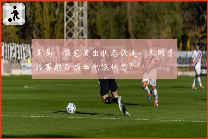 吴易昺伤愈复出状态低迷，美网资格赛能否找回竞技状态？