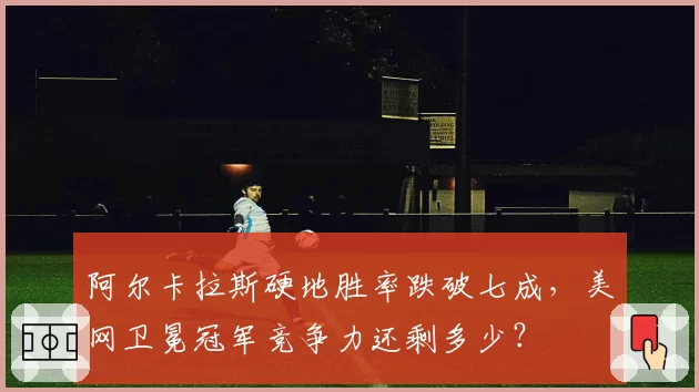 阿尔卡拉斯硬地胜率跌破七成,美网卫冕冠军竞争力还剩多少?