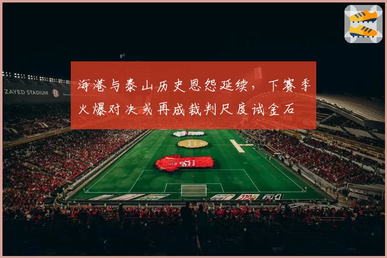 海港与泰山历史恩怨延续，下赛季火爆对决或再成裁判尺度试金石