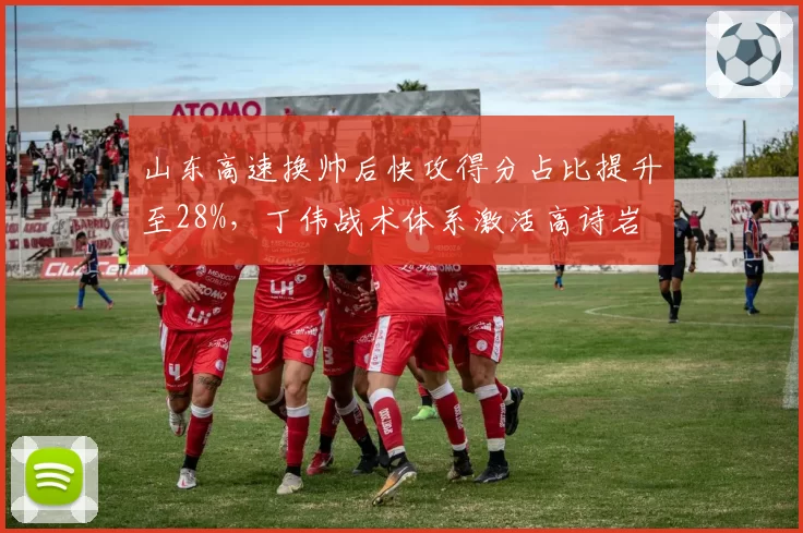 山东高速换帅后快攻得分占比提升至28%，丁伟战术体系激活高诗岩