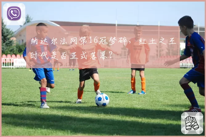 纳达尔法网第16冠梦碎,红土之王时代是否正式落幕?