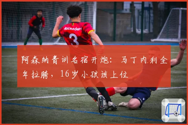 阿森纳青训名宿开炮：马丁内利全年拉胯，16岁小孩该上位
