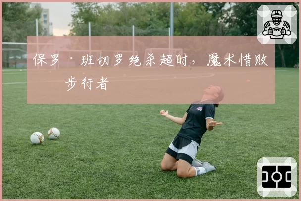 保罗·班切罗绝杀超时,魔术惜败于步行者
