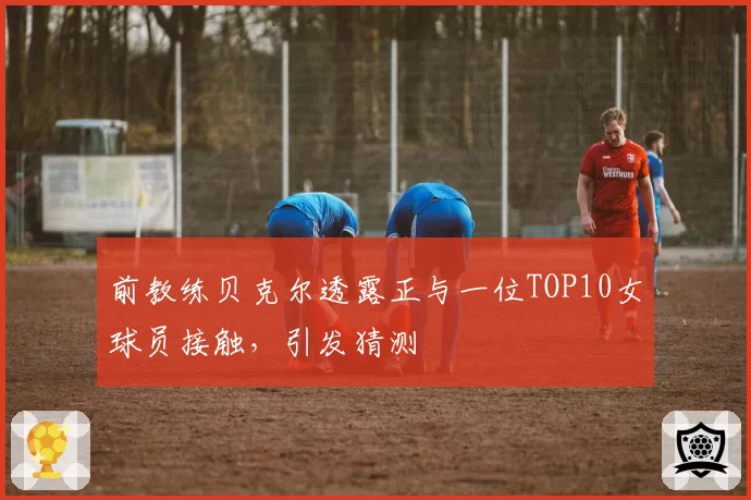 前教练贝克尔透露正与一位TOP10女球员接触,引发猜测