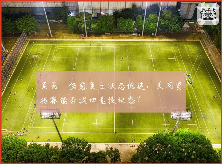 吴易昺伤愈复出状态低迷，美网资格赛能否找回竞技状态？