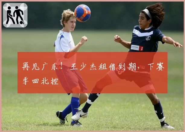 再见广东!王少杰租借到期,下赛季回北控