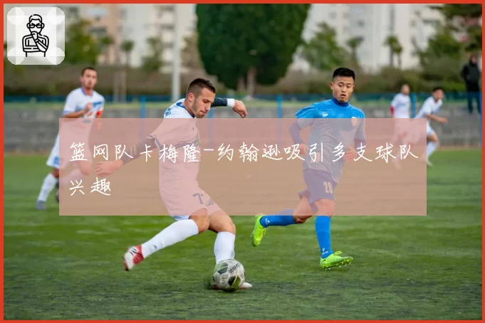 篮网队卡梅隆-约翰逊吸引多支球队兴趣