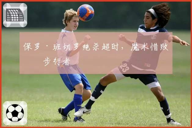 保罗·班切罗绝杀超时,魔术惜败于步行者