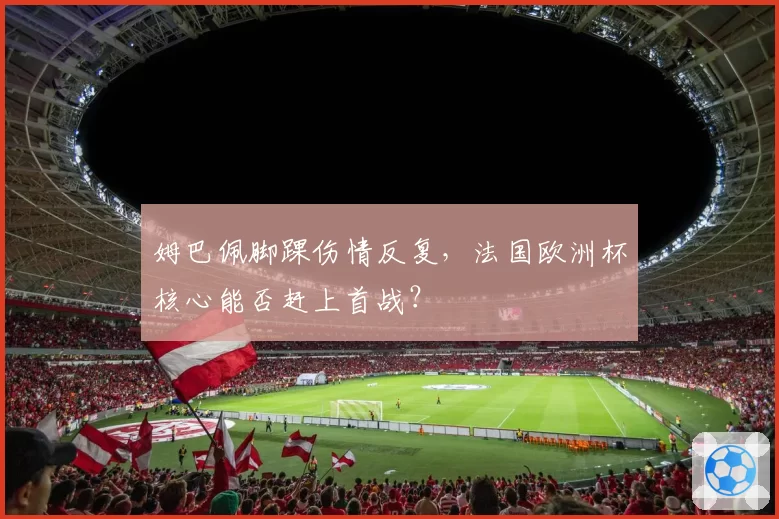 姆巴佩脚踝伤情反复，法国欧洲杯核心能否赶上首战？