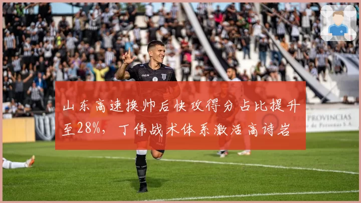 山东高速换帅后快攻得分占比提升至28%，丁伟战术体系激活高诗岩