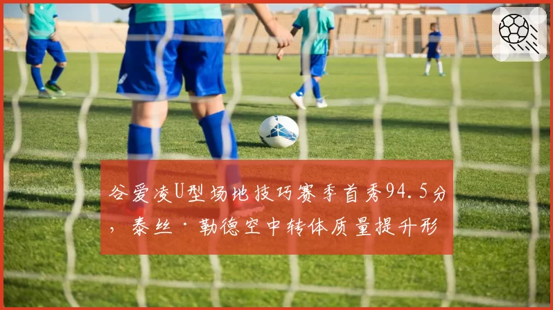 谷爱凌U型场地技巧赛季首秀94.5分,泰丝·勒德空中转体质量提升形成直接竞争