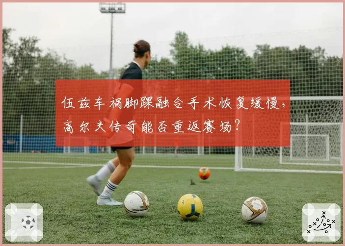 伍兹车祸脚踝融合手术恢复缓慢,高尔夫传奇能否重返赛场?