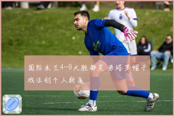 国际米兰4-0大胜都灵 劳塔罗帽子戏法创个人新高