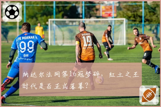 纳达尔法网第16冠梦碎,红土之王时代是否正式落幕?