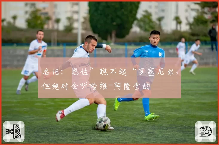 名记：恩佐”瞧不起“罗塞尼尔，但绝对会听哈维-阿隆索的