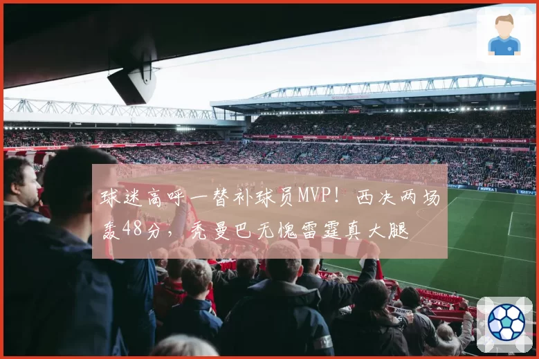 球迷高呼一替补球员MVP!西决两场轰48分,秃曼巴无愧雷霆真大腿