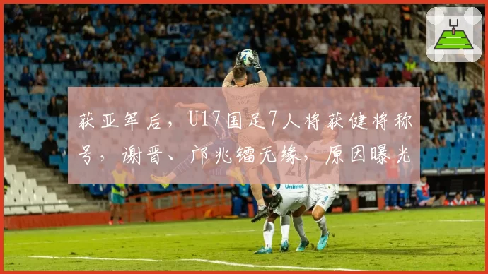 获亚军后，U17国足7人将获健将称号，谢晋、邝兆镭无缘，原因曝光