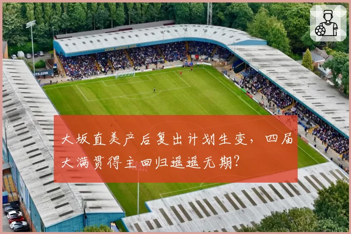 大坂直美产后复出计划生变，四届大满贯得主回归遥遥无期？