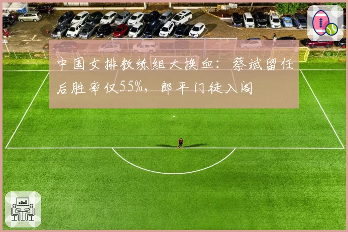 中国女排教练组大换血：蔡斌留任后胜率仅55%，郎平门徒入阁