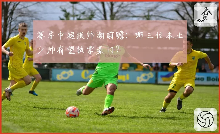 赛季中超换帅潮前瞻：哪三位本土少帅有望执掌豪门？