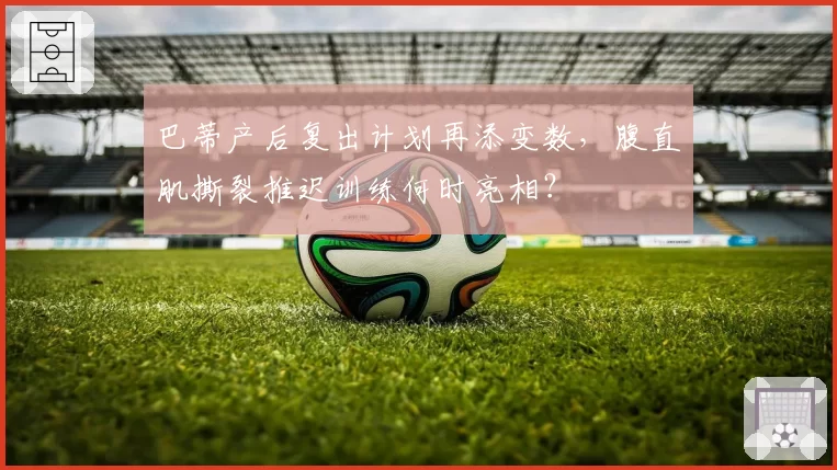 巴蒂产后复出计划再添变数,腹直肌撕裂推迟训练何时亮相?