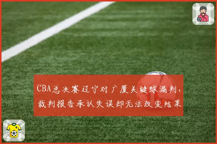 CBA总决赛辽宁对广厦关键球漏判，裁判报告承认失误却无法改变结果引球迷愤慨