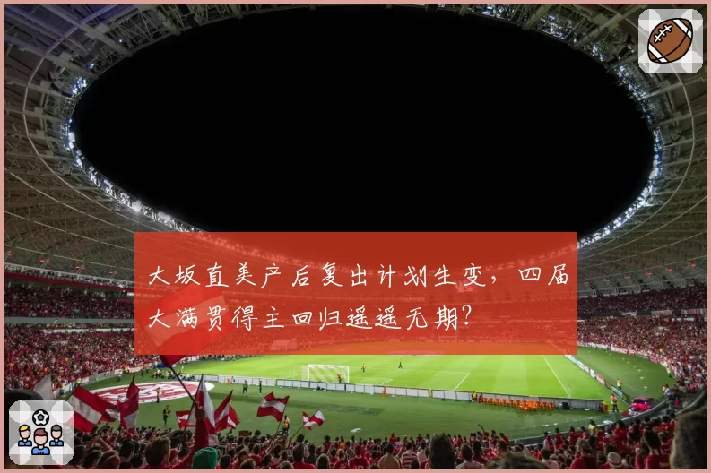 大坂直美产后复出计划生变，四届大满贯得主回归遥遥无期？