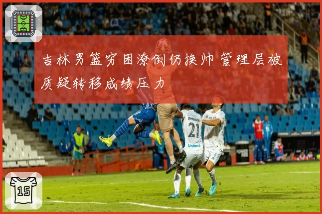 吉林男篮穷困潦倒仍换帅 管理层被质疑转移成绩压力