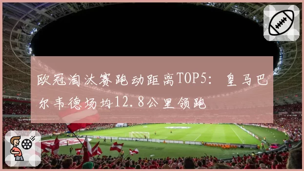 欧冠淘汰赛跑动距离TOP5：皇马巴尔韦德场均12.8公里领跑