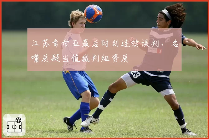 江苏肯帝亚最后时刻连续误判，名嘴质疑当值裁判组资质