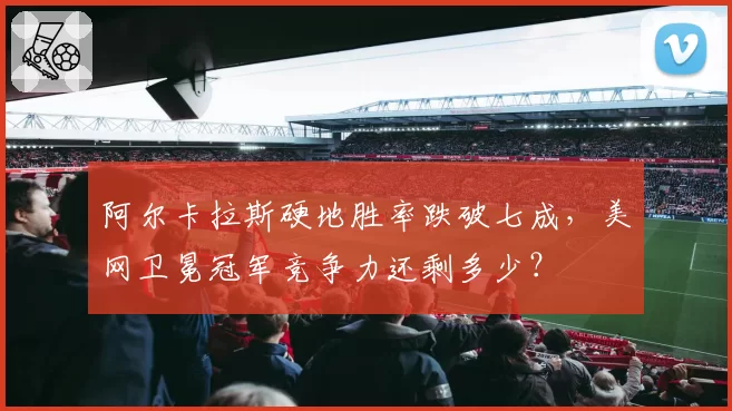 阿尔卡拉斯硬地胜率跌破七成,美网卫冕冠军竞争力还剩多少?